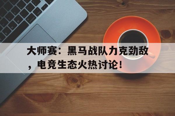 大师赛：黑马战队力克劲敌，电竞生态火热讨论！