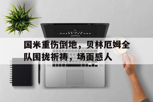 国米重伤倒地，贝林厄姆全队围拢祈祷，场面感人