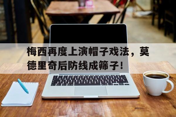梅西再度上演帽子戏法，莫德里奇后防线成筛子！