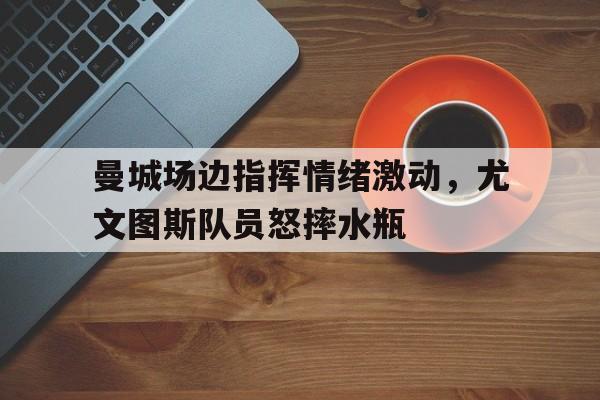曼城场边指挥情绪激动，尤文图斯队员怒摔水瓶尤文图斯对曼城比分
