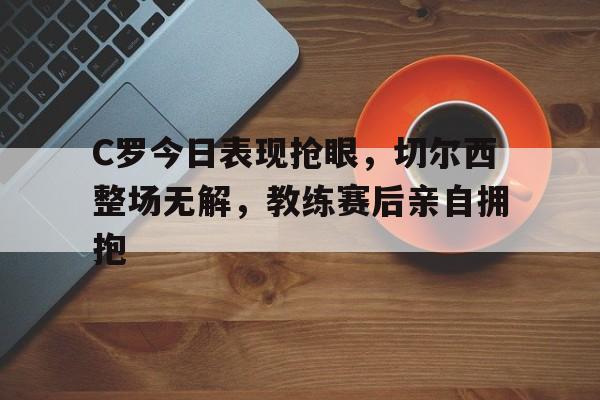 C罗今日表现抢眼，切尔西整场无解，教练赛后亲自拥抱c罗在切尔西是几号